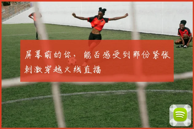 屏幕前的你，能否感受到那份紧张刺激穿越火线直播