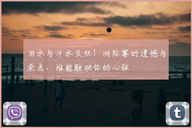 泪水与汗水交织!洲际赛的遗憾与荣光,谁能触动你的心弦