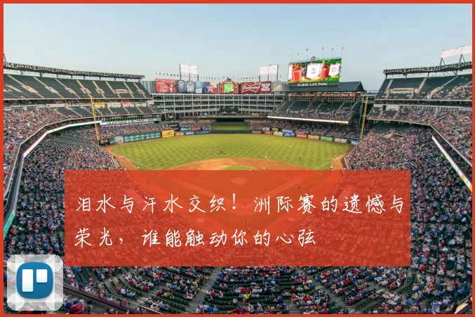 泪水与汗水交织!洲际赛的遗憾与荣光,谁能触动你的心弦