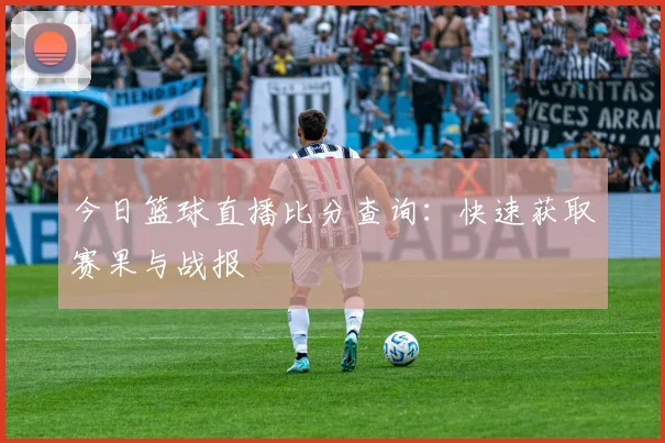 今日篮球直播比分查询:快速获取赛果与战报