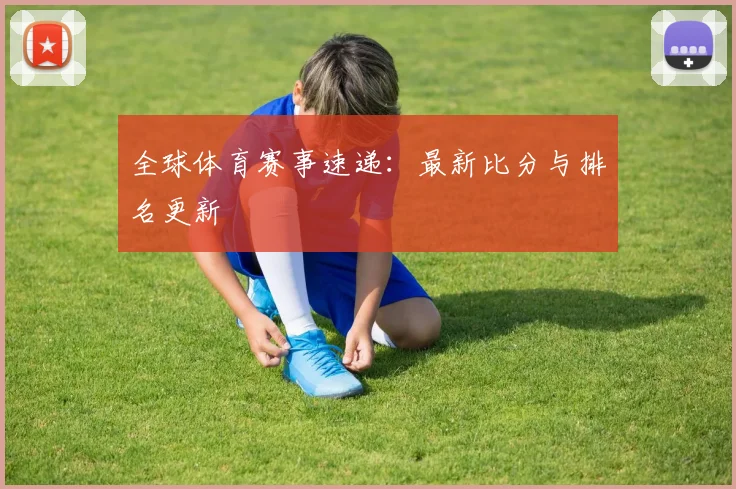全球体育赛事速递:最新比分与排名更新