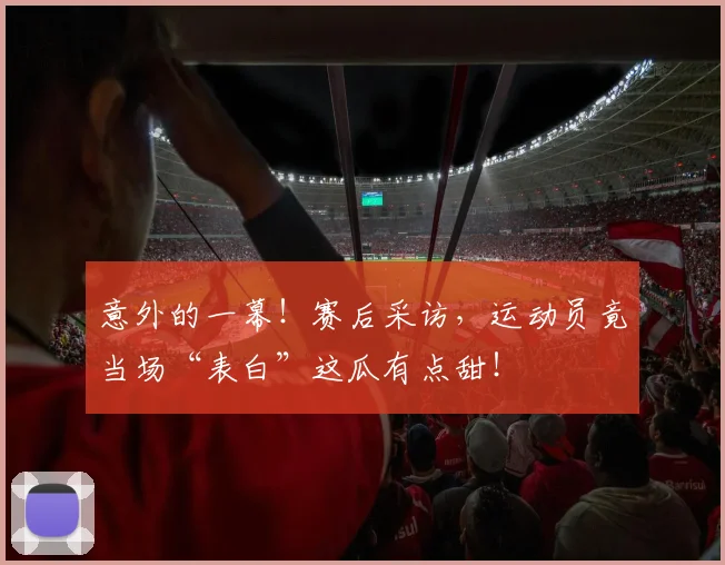 意外的一幕!赛后采访,运动员竟当场“表白”这瓜有点甜!