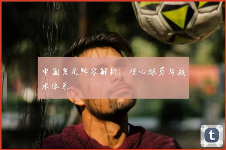 中国男足阵容解析:核心球员与战术体系