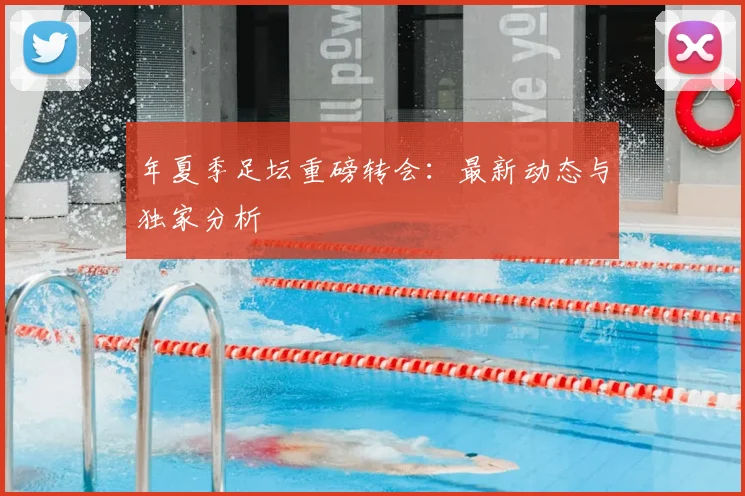年夏季足坛重磅转会:最新动态与独家分析