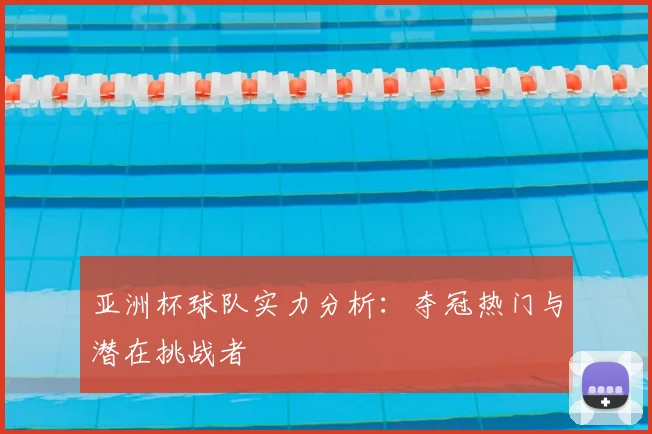亚洲杯球队实力分析：夺冠热门与潜在挑战者