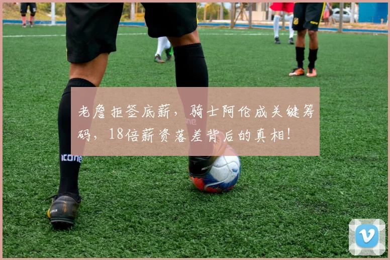 老詹拒签底薪，骑士阿伦成关键筹码，18倍薪资落差背后的真相！