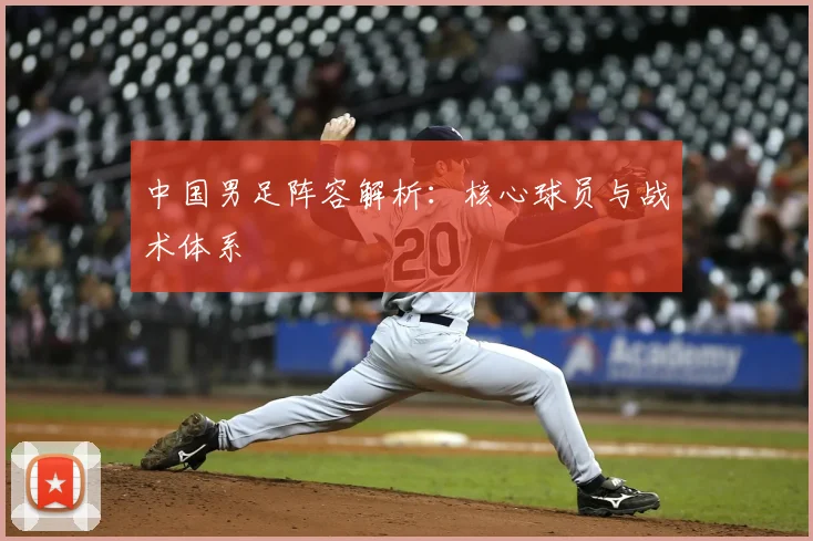 中国男足阵容解析:核心球员与战术体系