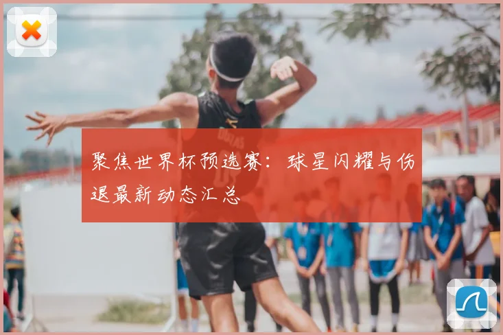 聚焦世界杯预选赛:球星闪耀与伤退最新动态汇总