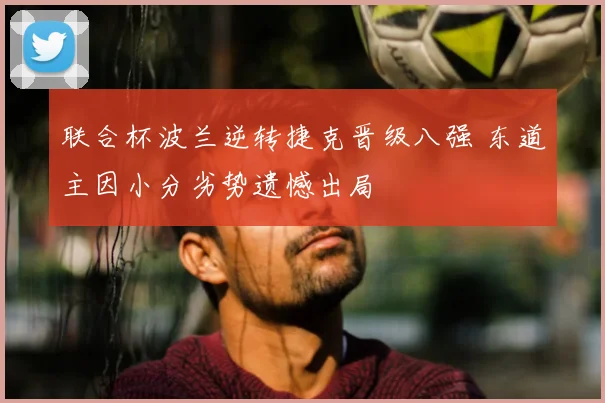 联合杯波兰逆转捷克晋级八强 东道主因小分劣势遗憾出局
