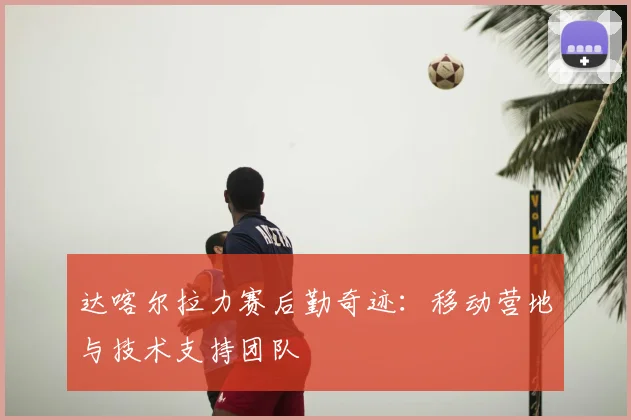 达喀尔拉力赛后勤奇迹:移动营地与技术支持团队
