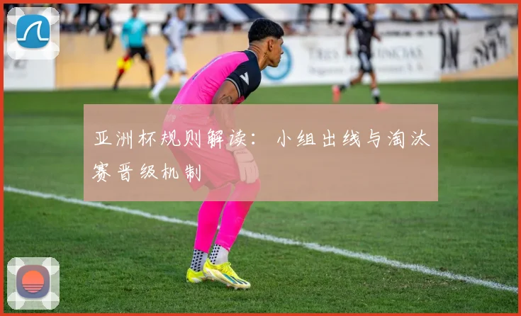 亚洲杯规则解读：小组出线与淘汰赛晋级机制