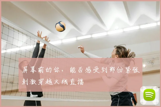 屏幕前的你,能否感受到那份紧张刺激穿越火线直播