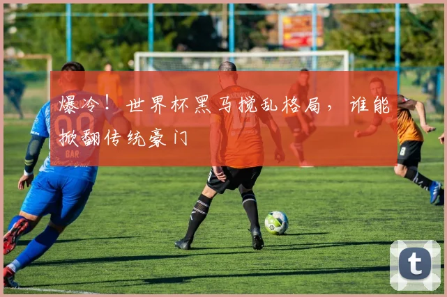 爆冷!世界杯黑马搅乱格局,谁能掀翻传统豪门