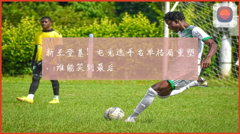 新王登基!电竞选手名单格局重塑,谁能笑到最后