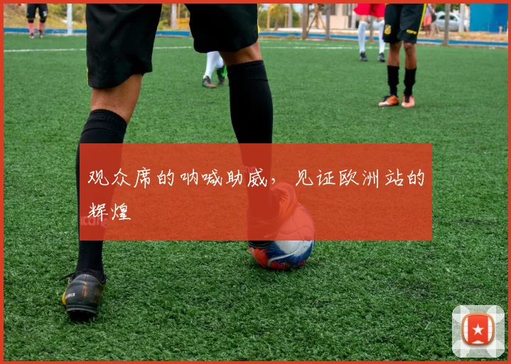 观众席的呐喊助威,见证欧洲站的辉煌
