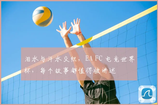 泪水与汗水交织,EA FC 电竞世界杯,每个故事都值得被讲述
