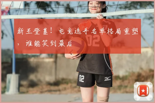 新王登基!电竞选手名单格局重塑,谁能笑到最后