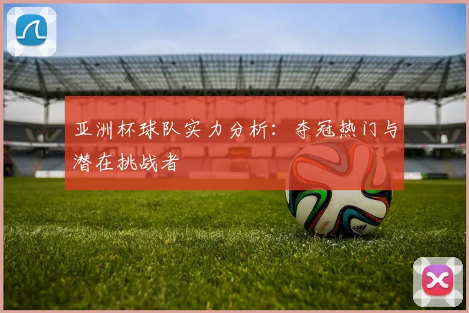 亚洲杯球队实力分析:夺冠热门与潜在挑战者