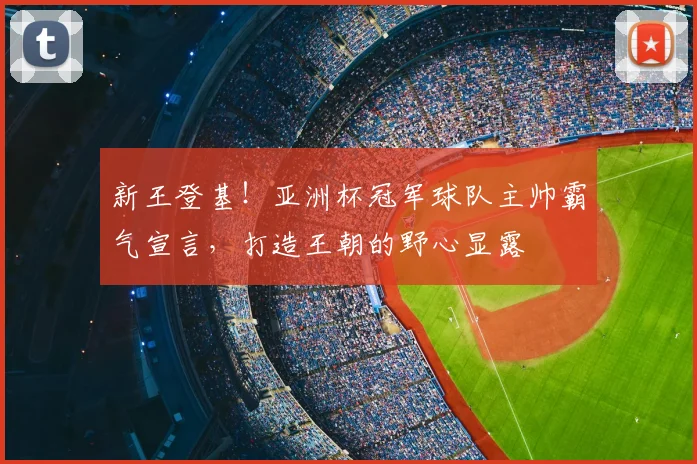 新王登基!亚洲杯冠军球队主帅霸气宣言,打造王朝的野心显露