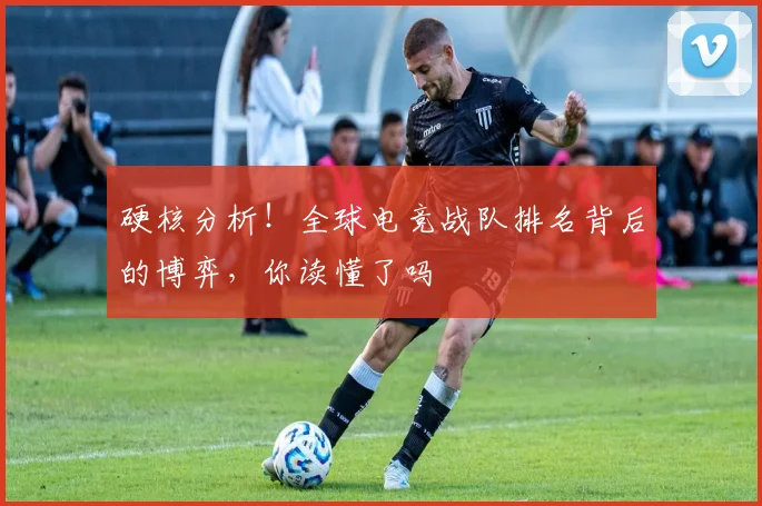 硬核分析!全球电竞战队排名背后的博弈,你读懂了吗
